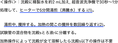 ＜操作i＞：沈殿に精製水を約2 mL加え, 超音波洗浄機で30秒〜1分
処理して、ヒーターで5分間湯煎（沸騰水）する i(1)。
　湯煎中, 攪拌する。加熱の間この攪拌を数回繰り返すi(2)。
試験管の混合物を沈殿sとろ液rに分離する。加熱操作によって沈殿が全て溶解したら沈殿s以下の操作は不要