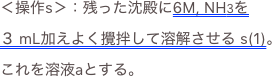 ＜操作s＞：残った沈殿に6M, NH3を ３ mL加えよく攪拌して溶解させる s(1)。これを溶液aとする。