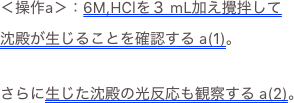 ＜操作a＞：6M,HClを３ mL加え攪拌して沈殿が生じることを確認する a(1)。
さらに生じた沈殿の光反応も観察する a(2)。
